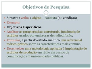  Sintaxe: : verbo + objeto + contexto (ou condição)
 Exemplo:
 Objetivos Específicos
 Analisar as características estruturais, funcionais de
estúdios usados por emissoras de radiodifusão.
 Formular, a partir do estudo analítico, um referencial
teórico-prático sobre as características mais comuns.
 Desenvolver uma metodologia aplicada à implantação de
estúdios de produção em rádio em cursos de
comunicação em universidades públicas.
Objetivos de Pesquisa
 