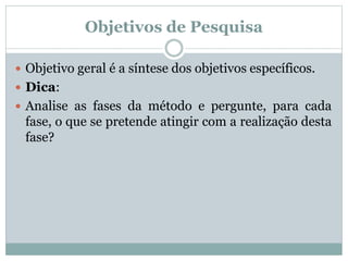  Objetivo geral é a síntese dos objetivos específicos.
 Dica:
 Analise as fases da método e pergunte, para cada
fase, o que se pretende atingir com a realização desta
fase?
Objetivos de Pesquisa
 