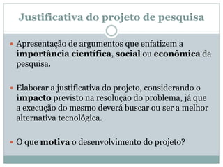 Justificativa do projeto de pesquisa
 Apresentação de argumentos que enfatizem a
importância científica, social ou econômica da
pesquisa.
 Elaborar a justificativa do projeto, considerando o
impacto previsto na resolução do problema, já que
a execução do mesmo deverá buscar ou ser a melhor
alternativa tecnológica.
 O que motiva o desenvolvimento do projeto?
 
