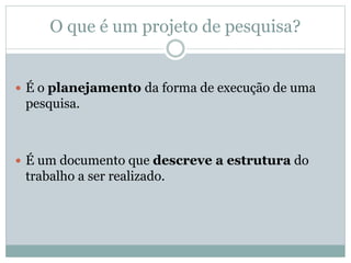O que é um projeto de pesquisa?
 É o planejamento da forma de execução de uma
pesquisa.
 É um documento que descreve a estrutura do
trabalho a ser realizado.
 