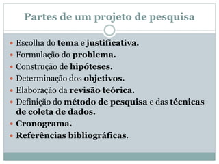 Partes de um projeto de pesquisa
 Escolha do tema e justificativa.
 Formulação do problema.
 Construção de hipóteses.
 Determinação dos objetivos.
 Elaboração da revisão teórica.
 Definição do método de pesquisa e das técnicas
de coleta de dados.
 Cronograma.
 Referências bibliográficas.
 