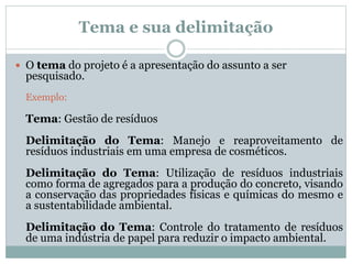 Tema e sua delimitação
 O tema do projeto é a apresentação do assunto a ser
pesquisado.
Exemplo:
Tema: Gestão de resíduos
Delimitação do Tema: Manejo e reaproveitamento de
resíduos industriais em uma empresa de cosméticos.
Delimitação do Tema: Utilização de resíduos industriais
como forma de agregados para a produção do concreto, visando
a conservação das propriedades físicas e químicas do mesmo e
a sustentabilidade ambiental.
Delimitação do Tema: Controle do tratamento de resíduos
de uma indústria de papel para reduzir o impacto ambiental.
 