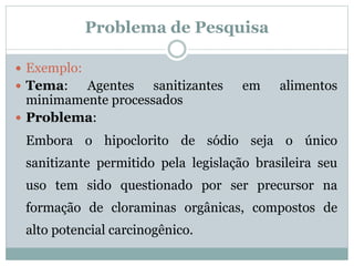  Exemplo:
 Tema: Agentes sanitizantes em alimentos
minimamente processados
 Problema:
Embora o hipoclorito de sódio seja o único
sanitizante permitido pela legislação brasileira seu
uso tem sido questionado por ser precursor na
formação de cloraminas orgânicas, compostos de
alto potencial carcinogênico.
Problema de Pesquisa
 