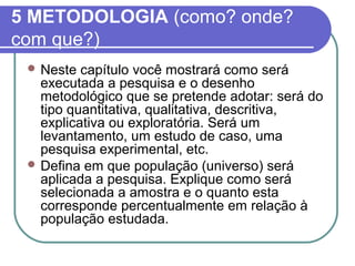 5 METODOLOGIA (como? onde? 
com que?) 
Neste capítulo você mostrará como será 
executada a pesquisa e o desenho 
metodológico que se pretende adotar: será do 
tipo quantitativa, qualitativa, descritiva, 
explicativa ou exploratória. Será um 
levantamento, um estudo de caso, uma 
pesquisa experimental, etc. 
Defina em que população (universo) será 
aplicada a pesquisa. Explique como será 
selecionada a amostra e o quanto esta 
corresponde percentualmente em relação à 
população estudada. 
 