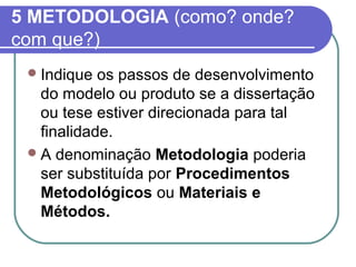 5 METODOLOGIA (como? onde? 
com que?) 
Indique os passos de desenvolvimento 
do modelo ou produto se a dissertação 
ou tese estiver direcionada para tal 
finalidade. 
A denominação Metodologia poderia 
ser substituída por Procedimentos 
Metodológicos ou Materiais e 
Métodos. 
 
