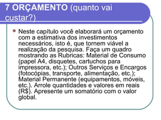 7 ORÇAMENTO (quanto vai 
custar?) 
Neste capítulo você elaborará um orçamento 
com a estimativa dos investimentos 
necessários, isto é, que tornem viável a 
realização da pesquisa. Faça um quadro 
mostrando as Rubricas: Material de Consumo 
(papel A4, disquetes, cartuchos para 
impressora, etc.); Outros Serviços e Encargos 
(fotocópias, transporte, alimentação, etc.); 
Material Permanente (equipamentos, móveis, 
etc.). Arrole quantidades e valores em reais 
(R$). Apresente um somatório com o valor 
global. 
 
