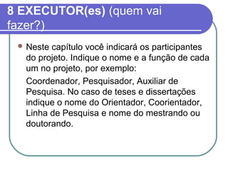 8 EXECUTOR(es) (quem vai 
fazer?) 
Neste capítulo você indicará os participantes 
do projeto. Indique o nome e a função de cada 
um no projeto, por exemplo: 
Coordenador, Pesquisador, Auxiliar de 
Pesquisa. No caso de teses e dissertações 
indique o nome do Orientador, Coorientador, 
Linha de Pesquisa e nome do mestrando ou 
doutorando. 
 