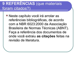 9 REFERÊNCIAS (que materiais 
foram citados?) 
Neste capítulo você irá arrolar as 
referências bibliográficas, de acordo 
com a NBR 6023:2000 da Associação 
Brasileira de Normas Técnicas (ABNT). 
Faça a referência dos documentos de 
onde você extraiu as citações feitas na 
revisão de literatura. 
