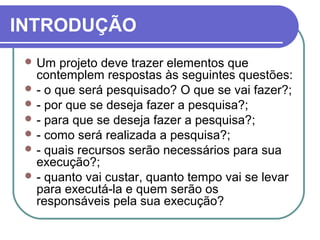 INTRODUÇÃO 
Um projeto deve trazer elementos que 
contemplem respostas às seguintes questões: 
- o que será pesquisado? O que se vai fazer?; 
- por que se deseja fazer a pesquisa?; 
- para que se deseja fazer a pesquisa?; 
- como será realizada a pesquisa?; 
- quais recursos serão necessários para sua 
execução?; 
- quanto vai custar, quanto tempo vai se levar 
para executá-la e quem serão os 
responsáveis pela sua execução? 
 