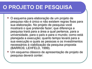 O PROJETO DE PESQUISA 
 O esquema para elaboração de um projeto de 
pesquisa não é único e não existem regras fixas para 
sua elaboração. No projeto de pesquisa você 
mostrará o que pretende fazer; que diferença a 
pesquisa trará para a área a qual pertence, para a 
universidade, para o país e para o mundo; como está 
planejada a execução; quanto tempo levará para a 
sua execução e quais as pessoas e os investimentos 
necessários à viabilização da pesquisa proposta 
(BARROS; LEHFELD, 1999). 
 Um esquema clássico de apresentação de projeto de 
pesquisa deverá conter: 
 