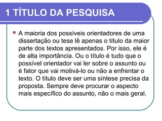 1 TÍTULO DA PESQUISA 
A maioria dos possíveis orientadores de uma 
dissertação ou tese lê apenas o título da maior 
parte dos textos apresentados. Por isso, ele é 
de alta importância. Ou o título é tudo que o 
possível orientador vai ler sobre o assunto ou 
é fator que vai motivá-lo ou não a enfrentar o 
texto. O título deve ser uma síntese precisa da 
proposta. Sempre deve procurar o aspecto 
mais específico do assunto, não o mais geral. 
 