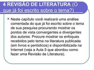 4 REVISÃO DE LITERATURA (O 
que já foi escrito sobre o tema?) 
Neste capítulo você realizará uma análise 
comentada do que já foi escrito sobre o tema 
de sua pesquisa procurando mostrar os 
pontos de vista convergentes e divergentes 
dos autores. Procure mostrar os enfoques 
recebidos pelo tema na literatura publicada 
(em livros e periódicos) e disponibilizada na 
Internet (veja a Aula 5 que abordou como 
fazer uma Revisão de Literatura). 
 