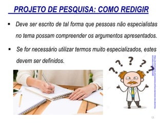 PROJETO DE PESQUISA: COMO REDIGIR
 Deve ser escrito de tal forma que pessoas não especialistas
no tema possam compreender os argumentos apresentados.
 Se for necessário utilizar termos muito especializados, estes
devem ser definidos.
https://pt.dreamstime.com/cientista-confuso-expression-dos-desenhos-
animados-image103595480
11
 
