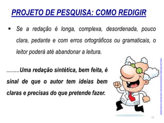 PROJETO DE PESQUISA: COMO REDIGIR
 Se a redação é longa, complexa, desordenada, pouco
clara, pedante e com erros ortográficos ou gramaticais, o
leitor poderá até abandonar a leitura.
.........Uma redação sintética, bem feita, é
sinal de que o autor tem ideias bem
claras e precisas do que pretende fazer.
https://pt.freeimages.com/premium/cartoon-mad-scientist-running-181054
12
 