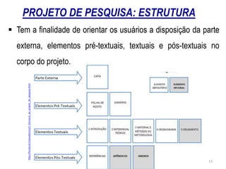 PROJETO DE PESQUISA: ESTRUTURA
http://fio.edu.br/manualtcc/co/1_Estrutura_do_projeto_de_pesquisa.html
 Tem a finalidade de orientar os usuários a disposição da parte
externa, elementos pré-textuais, textuais e pós-textuais no
corpo do projeto.
13
 