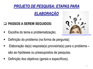  PASSOS A SEREM SEGUIDOS:
http://oquepesquisarnanet.blogspot.com/2017/03/o-que-pesquisar-na-net.html
 Escolha do tema e problematização;
 Definição do problema (na forma de pergunta);
 Elaboração da(s) resposta(s) provisória(s) para o problema –
são as hipóteses ou pressupostos de pesquisa;
 Definição dos objetivos (gerais e específicos).
PROJETO DE PESQUISA: ETAPAS PARA
ELABORAÇÃO
16
 