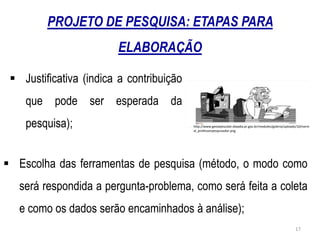  Justificativa (indica a contribuição
que pode ser esperada da
pesquisa); http://www.gestaoescolar.diaadia.pr.gov.br/modules/galeria/uploads/10/norm
al_professorpesquisador.png
 Escolha das ferramentas de pesquisa (método, o modo como
será respondida a pergunta-problema, como será feita a coleta
e como os dados serão encaminhados à análise);
PROJETO DE PESQUISA: ETAPAS PARA
ELABORAÇÃO
17
 