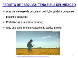 PROJETO DE PESQUISA: TEMA E SUA DELIMITAÇÃO
 Área de interesse da pesquisa - definição genérica do que se
pretende pesquisar;
 Preferências e interesse pessoal;
 Algo que já se tenha embasamento teórico prévio;
https://br.depositphotos.com/181673490/stock-video-agro-researcher-with-tablet-in.html
19
 