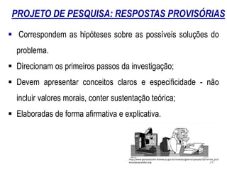 PROJETO DE PESQUISA: RESPOSTAS PROVISÓRIAS
 Correspondem as hipóteses sobre as possíveis soluções do
problema.
 Direcionam os primeiros passos da investigação;
 Devem apresentar conceitos claros e especificidade - não
incluir valores morais, conter sustentação teórica;
 Elaboradas de forma afirmativa e explicativa.
http://www.gestaoescolar.diaadia.pr.gov.br/modules/galeria/uploads/10/normal_prof
essorpesquisador.png 24
 