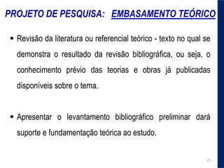 PROJETO DE PESQUISA: EMBASAMENTO TEÓRICO
 Revisão da literatura ou referencial teórico - texto no qual se
demonstra o resultado da revisão bibliográfica, ou seja, o
conhecimento prévio das teorias e obras já publicadas
disponíveis sobre o tema.
 Apresentar o levantamento bibliográfico preliminar dará
suporte e fundamentação teórica ao estudo.
25
 