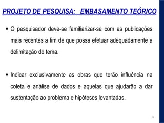 PROJETO DE PESQUISA: EMBASAMENTO TEÓRICO
 O pesquisador deve-se familiarizar-se com as publicações
mais recentes a fim de que possa efetuar adequadamente a
delimitação do tema.
 Indicar exclusivamente as obras que terão influência na
coleta e análise de dados e aquelas que ajudarão a dar
sustentação ao problema e hipóteses levantadas.
26
 