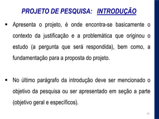 PROJETO DE PESQUISA: INTRODUÇÃO
 Apresenta o projeto, é onde encontra-se basicamente o
contexto da justificação e a problemática que originou o
estudo (a pergunta que será respondida), bem como, a
fundamentação para a proposta do projeto.
 No último parágrafo da introdução deve ser mencionado o
objetivo da pesquisa ou ser apresentado em seção a parte
(objetivo geral e específicos).
30
 