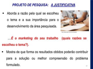 PROJETO DE PESQUISA: A JUSTIFICATIVA
 Aborda a razão pela qual se escolheu
o tema e a sua importância para o
desenvolvimento da área pesquisada.
http://www.iped.com.br/cursos-gratis
 Mostra de que forma os resultados obtidos poderão contribuir
para a solução ou melhor compreensão do problema
formulado.
....É o marketing do seu trabalho (quais razões se
escolheu o tema?).
32
 