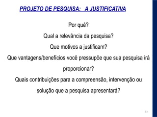 PROJETO DE PESQUISA: A JUSTIFICATIVA
Por quê?
Qual a relevância da pesquisa?
Que motivos a justiﬁcam?
Que vantagens/benefícios você pressupõe que sua pesquisa irá
proporcionar?
Quais contribuições para a compreensão, intervenção ou
solução que a pesquisa apresentará?
33
 