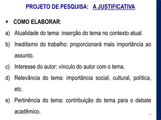 PROJETO DE PESQUISA: A JUSTIFICATIVA
 COMO ELABORAR:
a) Atualidade do tema: inserção do tema no contexto atual.
b) Ineditismo do trabalho: proporcionará mais importância ao
assunto.
c) Interesse do autor: vínculo do autor com o tema.
d) Relevância do tema: importância social, cultural, política,
etc.
e) Pertinência do tema: contribuição do tema para o debate
acadêmico. 34
 