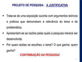 PROJETO DE PESQUISA: A JUSTIFICATIVA
 Trata-se de uma exposição sucinta com argumentos teóricos
e práticos que demonstrem a relevância do tema e da
problemática.
 Apresentam-se as razões pelas quais a pesquisa merece ser
desenvolvida.
 Por quais razões se escolheu o tema? O que ganha: quem
ganha?
CONTRIBUIÇÃO DA PESQUISA!
35
 