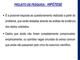 PROJETO DE PESQUISA: HIPÓTESE
 É a possível resposta ao questionamento realizado a partir do
problema, que serão testadas através da análise da evidência
dos dados coletados.
 Dados que ainda não foram completamente comprovados
empiricamente, ou opiniões vagas oriundas do senso comum
que ainda não passaram pelo crivo do exercício cientíﬁco.
36
 