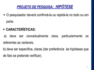 PROJETO DE PESQUISA: HIPÓTESE
 CARACTERÍSTICAS:
a) deve ser conceitualmente clara, particularmente os
referentes as variáveis.
b) deve ser específica, claras (dar preferência às hipóteses que
de fato se pretende verificar).
 O pesquisador deverá conﬁrmá-la ou rejeitá-la no todo ou em
parte.
37
 