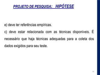 PROJETO DE PESQUISA: HIPÓTESE
e) deve ter referências empíricas.
c) deve estar relacionada com as técnicas disponíveis. É
necessário que haja técnicas adequadas para a coleta dos
dados exigidos para seu teste.
38
 
