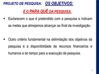 PROJETO DE PESQUISA: OS OBJETIVOS:
É O PARA QUÊ DA PESQUISA.
 Esclarecem o que é pretendido com a pesquisa e indicam
as metas que almejamos alcançar ao final da investigação.
 Outro critério fundamental na delimitação dos objetivos da
pesquisa é a disponibilidade de recursos ﬁnanceiros e
humanos e do tempo para a execução da pesquisa.
39
 