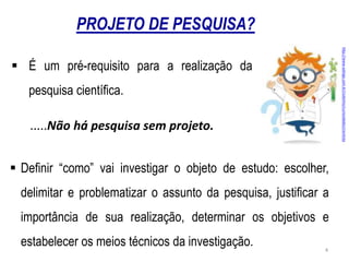 PROJETO DE PESQUISA?
http://www.xalingo.com.br/clubinho/curiosidades/cientista
 É um pré-requisito para a realização da
pesquisa cientíﬁca.
.....Não há pesquisa sem projeto.
 Deﬁnir “como” vai investigar o objeto de estudo: escolher,
delimitar e problematizar o assunto da pesquisa, justiﬁcar a
importância de sua realização, determinar os objetivos e
estabelecer os meios técnicos da investigação. 4
 