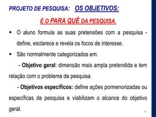 PROJETO DE PESQUISA: OS OBJETIVOS:
É O PARA QUÊ DA PESQUISA.
 O aluno formula as suas pretensões com a pesquisa -
define, esclarece e revela os focos de interesse.
 São normalmente categorizados em:
- Objetivo geral: dimensão mais ampla pretendida e tem
relação com o problema da pesquisa.
- Objetivos específicos: define ações pormenorizadas ou
específicas da pesquisa e viabilizam o alcance do objetivo
geral. 40
 