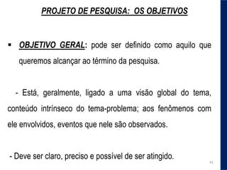 PROJETO DE PESQUISA: OS OBJETIVOS
 OBJETIVO GERAL: pode ser definido como aquilo que
queremos alcançar ao término da pesquisa.
- Está, geralmente, ligado a uma visão global do tema,
conteúdo intrínseco do tema-problema; aos fenômenos com
ele envolvidos, eventos que nele são observados.
- Deve ser claro, preciso e possível de ser atingido.
41
 