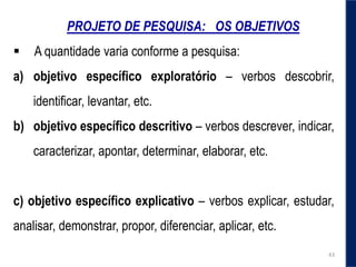 PROJETO DE PESQUISA: OS OBJETIVOS
 A quantidade varia conforme a pesquisa:
a) objetivo específico exploratório – verbos descobrir,
identificar, levantar, etc.
b) objetivo específico descritivo – verbos descrever, indicar,
caracterizar, apontar, determinar, elaborar, etc.
c) objetivo específico explicativo – verbos explicar, estudar,
analisar, demonstrar, propor, diferenciar, aplicar, etc.
43
 