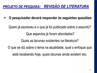 PROJETO DE PESQUISA: REVISÃO DE LITERATURA
 O pesquisador deverá responder às seguintes questões:
Quem já escreveu e o que já foi publicado sobre o assunto?
Que aspectos já foram abordados?
Quais as lacunas existentes na literatura?
O que se diz sobre o tema na atualidade, qual o enfoque que
está recebendo hoje, quais lacunas ainda existem etc.
46
 
