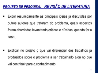 PROJETO DE PESQUISA: REVISÃO DE LITERATURA
 Expor resumidamente as principais ideias já discutidas por
outros autores que trataram do problema, quais aspectos
foram abordados levantando críticas e dúvidas, quando for o
caso.
 Explicar no projeto o que vai diferenciar dos trabalhos já
produzidos sobre o problema a ser trabalhado e/ou no que
vai contribuir para o conhecimento.
47
 
