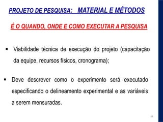 PROJETO DE PESQUISA: MATERIAL E MÉTODOS
 Deve descrever como o experimento será executado
especificando o delineamento experimental e as variáveis
a serem mensuradas.
 Viabilidade técnica de execução do projeto (capacitação
da equipe, recursos físicos, cronograma);
48
É O QUANDO, ONDE E COMO EXECUTAR A PESQUISA
 