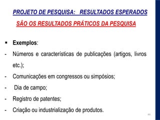 PROJETO DE PESQUISA: RESULTADOS ESPERADOS
 Exemplos:
- Números e características de publicações (artigos, livros
etc.);
- Comunicações em congressos ou simpósios;
- Dia de campo;
- Registro de patentes;
- Criação ou industrialização de produtos.
49
SÃO OS RESULTADOS PRÁTICOS DA PESQUISA
 