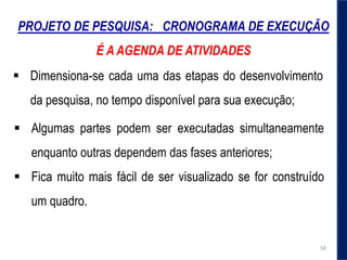 PROJETO DE PESQUISA: CRONOGRAMA DE EXECUÇÃO
É A AGENDA DE ATIVIDADES
 Dimensiona-se cada uma das etapas do desenvolvimento
da pesquisa, no tempo disponível para sua execução;
 Algumas partes podem ser executadas simultaneamente
enquanto outras dependem das fases anteriores;
 Fica muito mais fácil de ser visualizado se for construído
um quadro.
50
 