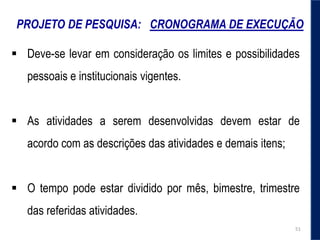 PROJETO DE PESQUISA: CRONOGRAMA DE EXECUÇÃO
 Deve-se levar em consideração os limites e possibilidades
pessoais e institucionais vigentes.
 As atividades a serem desenvolvidas devem estar de
acordo com as descrições das atividades e demais itens;
 O tempo pode estar dividido por mês, bimestre, trimestre
das referidas atividades.
51
 