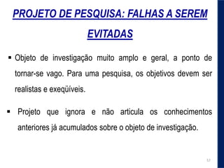 PROJETO DE PESQUISA: FALHAS A SEREM
EVITADAS
 Projeto que ignora e não articula os conhecimentos
anteriores já acumulados sobre o objeto de investigação.
 Objeto de investigação muito amplo e geral, a ponto de
tornar-se vago. Para uma pesquisa, os objetivos devem ser
realistas e exeqüíveis.
57
 