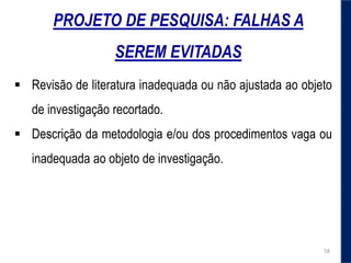 PROJETO DE PESQUISA: FALHAS A
SEREM EVITADAS
 Revisão de literatura inadequada ou não ajustada ao objeto
de investigação recortado.
 Descrição da metodologia e/ou dos procedimentos vaga ou
inadequada ao objeto de investigação.
58
 