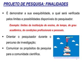PROJETO DE PESQUISA: FINALIDADES
 É demonstrar a sua exequibilidade, a qual será verificada
pelos limites e possibilidades disponíveis do pesquisador.
Exemplo: limites da instituição de ensino, de tempo, de grau
acadêmico, de condições profissionais e pessoais.
https://posgraduando.com/como-elaborar-um-projeto-de-pesquisa/
 Orientar o pesquisador durante o
percurso de investigação;
 Comunicar os propósitos da pesquisa
para a comunidade científica.
6
 