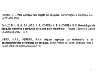 BRAGA, J. L. Para começar um projeto de pesquisa. Comunicação & educação, n.3 ,
p.288-296, 2005.
DA LUZ, M. L. G. S.; DA LUZ,C. A. S.; CORRÊA, L. B. & CORRÊA, E. K. Metodologia da
pesquisa científica e produção de textos para engenharia. - Pelotas : Editora e Gráfica
Universitária, 2012. 123 p.
VIEIRA, N.R.A.; PEREIRA, P.A.A. Alguns aspectos da elaboração e do
acompanhamento de projetos de pesquisa. Santo Antônio de Goiás: Embrapa Arroz e
Feijão, 2004, 24 p (Documentos n.170).
63
 