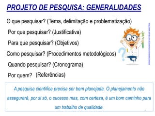 O que pesquisar? (Tema, delimitação e problematização)
Por que pesquisar? (Justiﬁcativa)
Para que pesquisar? (Objetivos)
Como pesquisar? (Procedimentos metodológicos)
Quando pesquisar? (Cronograma)
Por quem?
A pesquisa cientíﬁca precisa ser bem planejada. O planejamento não
assegurará, por si só, o sucesso mas, com certeza, é um bom caminho para
um trabalho de qualidade.
http://www.xalingo.com.br/clubinho/curiosidades/cientista
PROJETO DE PESQUISA: GENERALIDADES
(Referências)
7
 