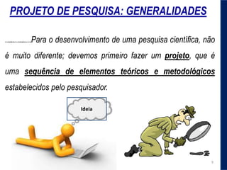 .............Para o desenvolvimento de uma pesquisa científica, não
é muito diferente; devemos primeiro fazer um projeto, que é
uma sequência de elementos teóricos e metodológicos
estabelecidos pelo pesquisador.
PROJETO DE PESQUISA: GENERALIDADES
Ideia
9
 